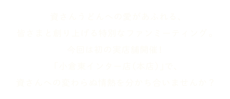 資さんうどんへの愛があふれる、皆さまと創り上げる特別なファンミーティング。今回は初の実店舗開催！「小倉東インター店（本店）」で、みんなで食べて、語らって、笑い合う一日をご一緒しませんか？