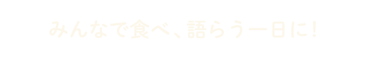 みんなで食べ、語らう一日に！