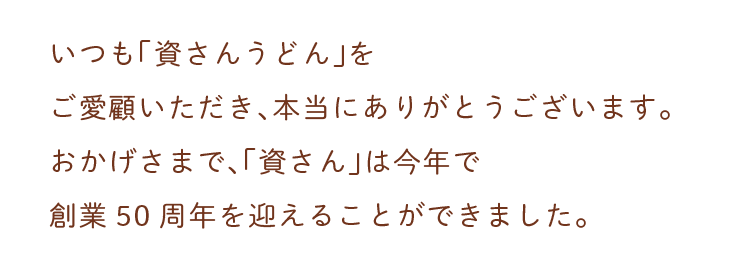 いつも「資さんうどん」をご愛顧いただき、本当にありがとうございます。おかげさまで、「資さん」は今年で創業50周年を迎えることができました。