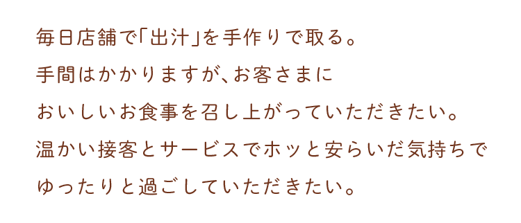 毎日店舗で「出汁」を手作りで取る。手間はかかりますが、お客さまにおいしいお食事を召し上がっていただきたい。温かい接客とサービスでお迎えしたい。そんな想いを大切に、これからも歩んでまいります。