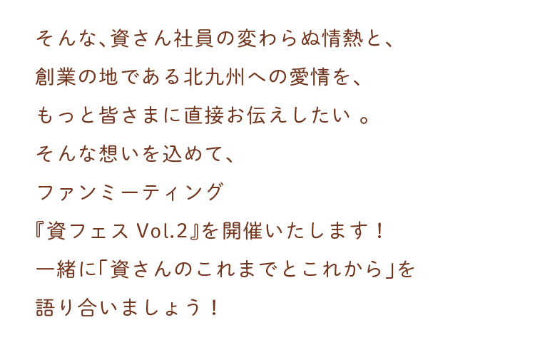 そんな、資さん社員の変わらぬ情熱と、創業の地である北九州への愛情を、もっと皆さまに直接お伝えしたい。そんな想いを込めて、ファンミーティング『資フェスVol.2 in Kitakyushu』を開催いたします！