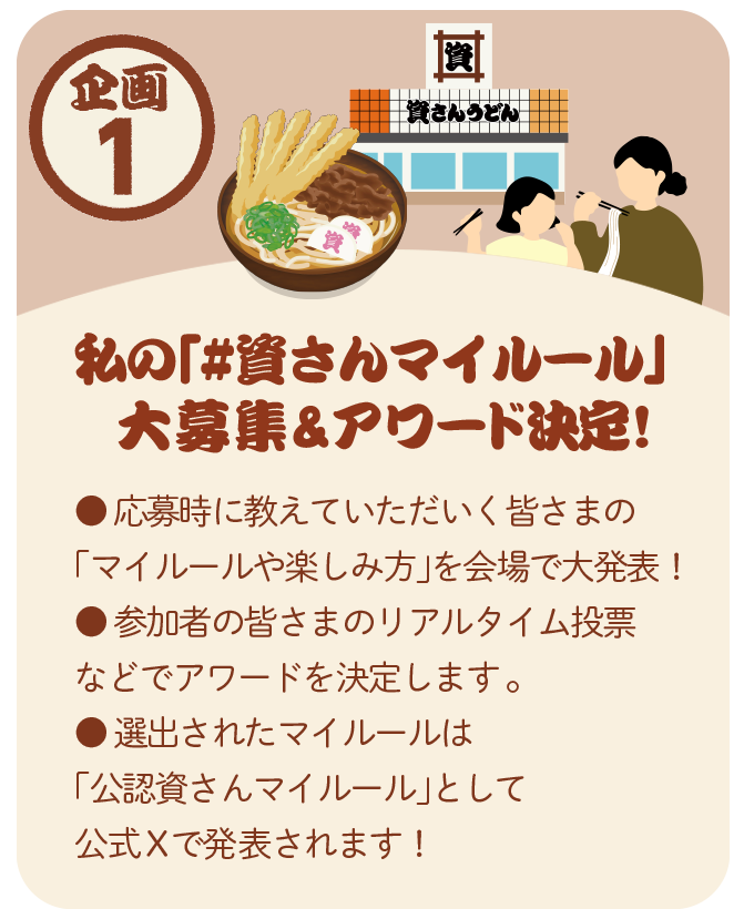 企画1：私の「#資さんマイルール」大募集＆アワード決定！ 応募時に教えていただく皆さまの「マイルールや楽しみ方」を会場で大発表。参加者の皆さまのリアルタイム投票などでアワードを決定。選出されたマイルールは「公認資さんマイルール」として公式Xで発表されます。