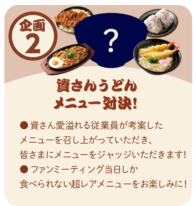 企画2：資さんうどん メニュー対決！ 資さん愛溢れる従業員が考案したメニューを召し上がっていただき、皆さまにメニューをジャッジいただきます。ファンミーティング当日しか食べられない超レアメニューをお楽しみに。