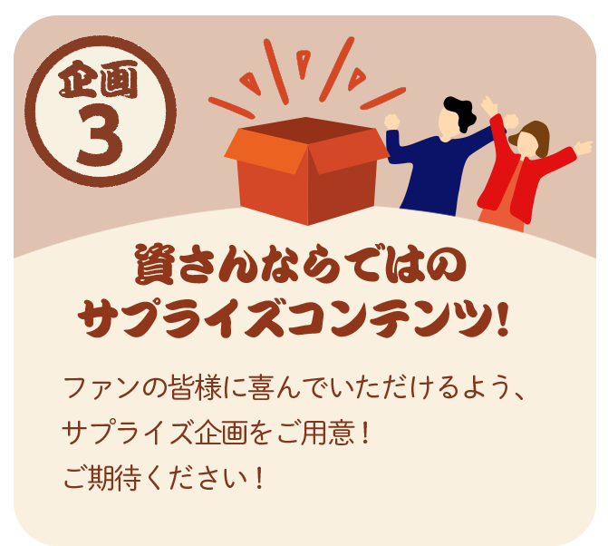 企画3：資さんならではの サプライズコンテンツ！ ファンの皆さまに喜んでいただけるよう、サプライズ企画をご用意。ご期待ください。